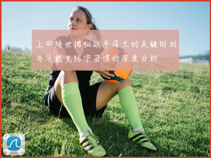 上田绮世揭秘战平荷兰的关键时刻与范戴克防守习惯的深度分析
