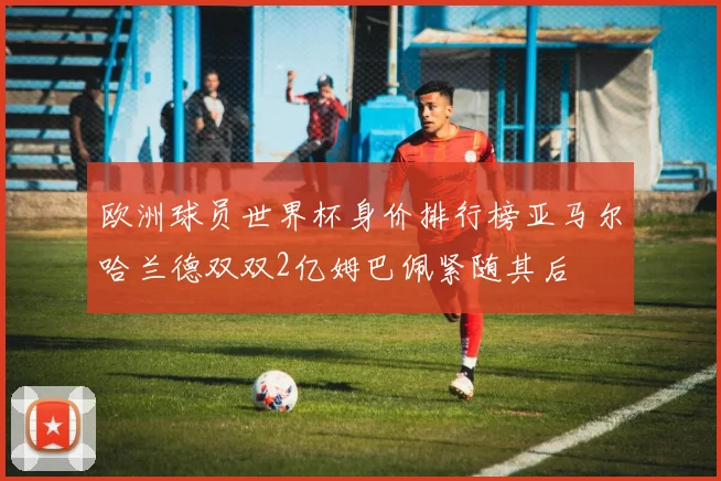 欧洲球员世界杯身价排行榜亚马尔哈兰德双双2亿姆巴佩紧随其后