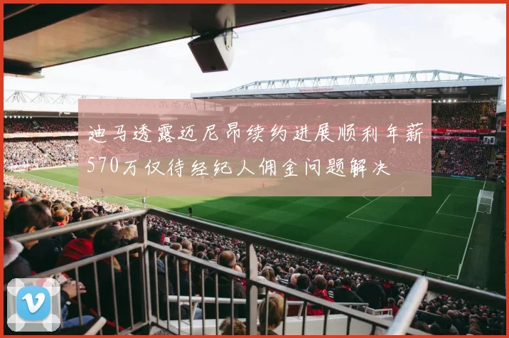 迪马透露迈尼昂续约进展顺利年薪570万仅待经纪人佣金问题解决