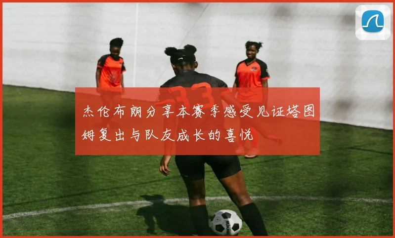 杰伦布朗分享本赛季感受见证塔图姆复出与队友成长的喜悦
