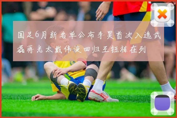 国足6月新名单公布李昊首次入选武磊蒋光太戴伟浚回归王钰栋在列