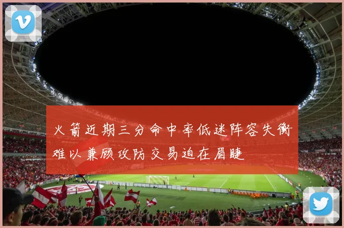 火箭近期三分命中率低迷阵容失衡难以兼顾攻防交易迫在眉睫