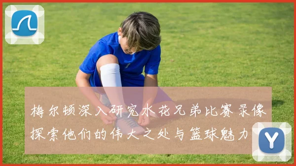 梅尔顿深入研究水花兄弟比赛录像探索他们的伟大之处与篮球魅力
