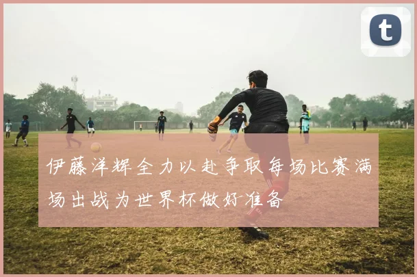 伊藤洋辉全力以赴争取每场比赛满场出战为世界杯做好准备