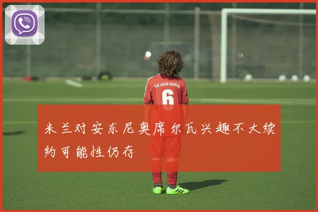 米兰对安东尼奥席尔瓦兴趣不大续约可能性仍存