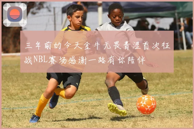 三年前的今天金牛无畏青涩首次征战NBL赛场感谢一路有你陪伴