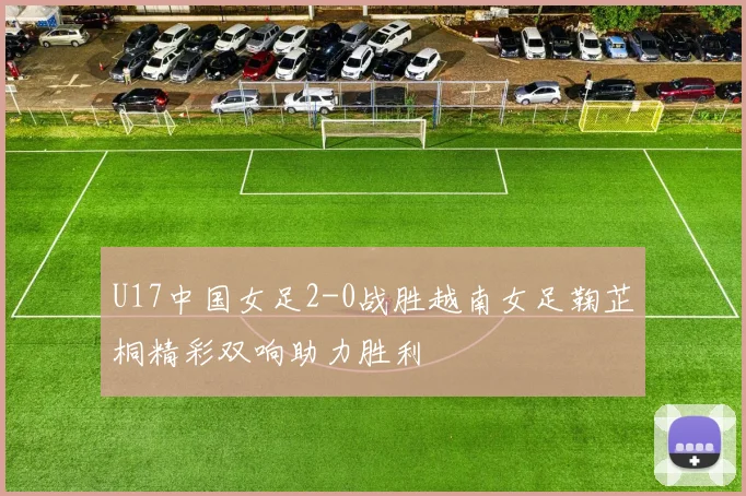 U17中国女足2-0战胜越南女足鞠芷桐精彩双响助力胜利