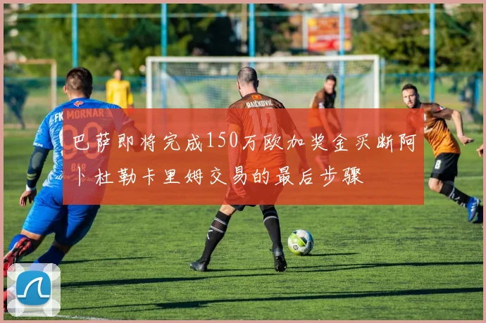 巴萨即将完成150万欧加奖金买断阿卜杜勒卡里姆交易的最后步骤