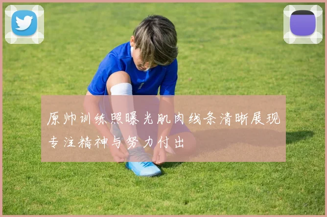 原帅训练照曝光肌肉线条清晰展现专注精神与努力付出