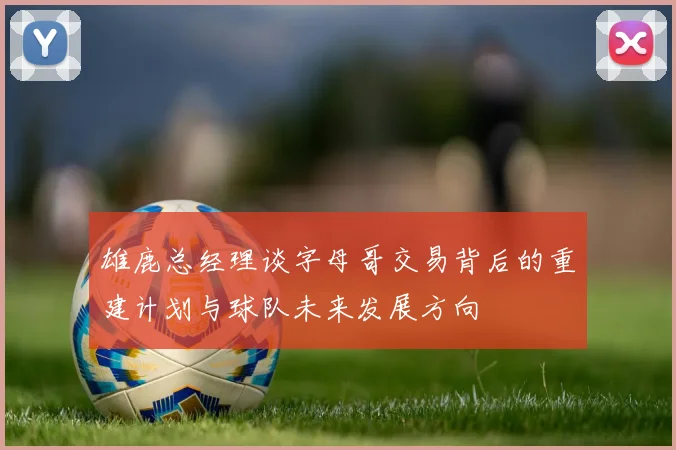 雄鹿总经理谈字母哥交易背后的重建计划与球队未来发展方向