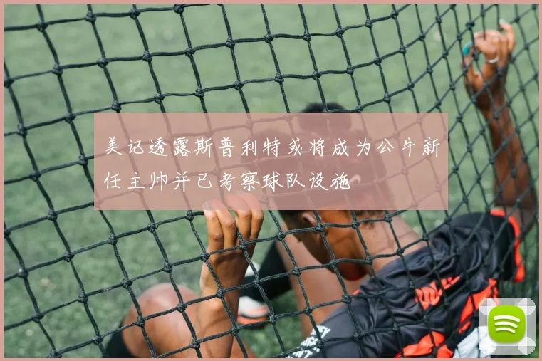 美记透露斯普利特或将成为公牛新任主帅并已考察球队设施