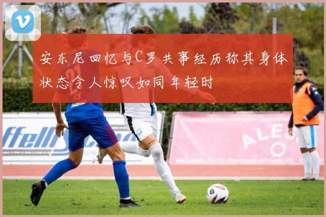 安东尼回忆与C罗共事经历称其身体状态令人惊叹如同年轻时
