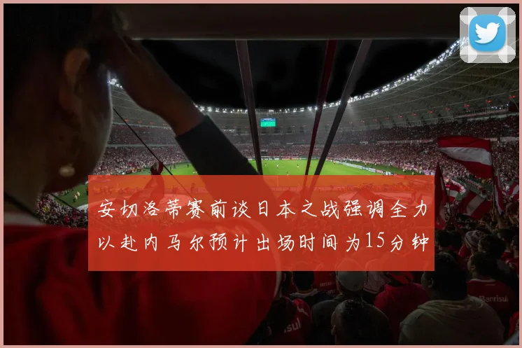 安切洛蒂赛前谈日本之战强调全力以赴内马尔预计出场时间为15分钟