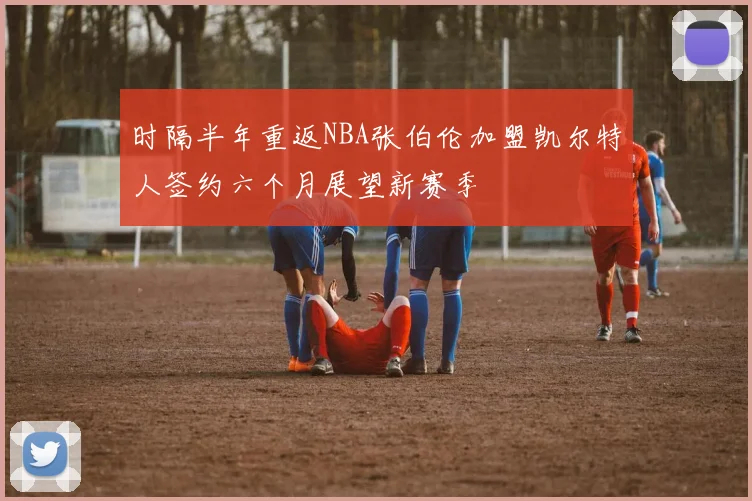 时隔半年重返NBA张伯伦加盟凯尔特人签约六个月展望新赛季
