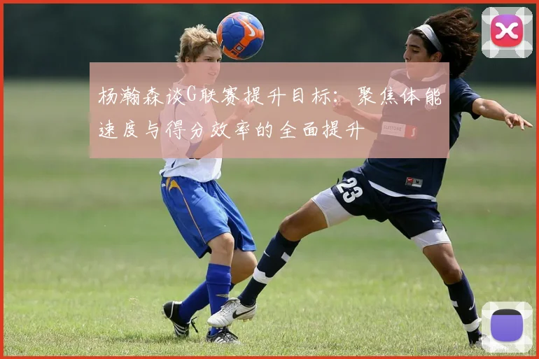 杨瀚森谈G联赛提升目标：聚焦体能速度与得分效率的全面提升