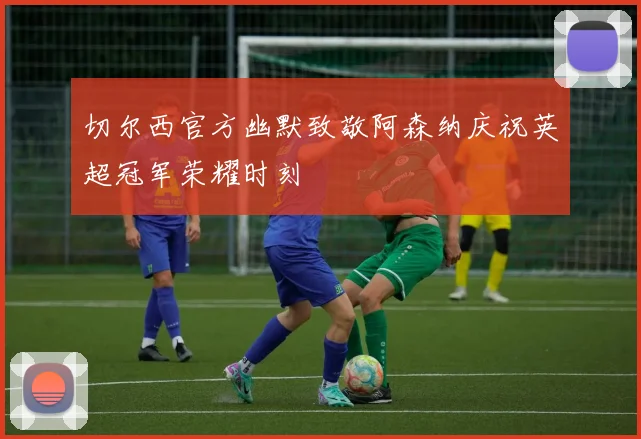 切尔西官方幽默致敬阿森纳庆祝英超冠军荣耀时刻