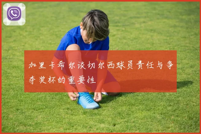 加里卡希尔谈切尔西球员责任与争夺奖杯的重要性