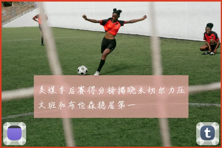 美媒季后赛得分榜揭晓米切尔力压文班和布伦森稳居第一