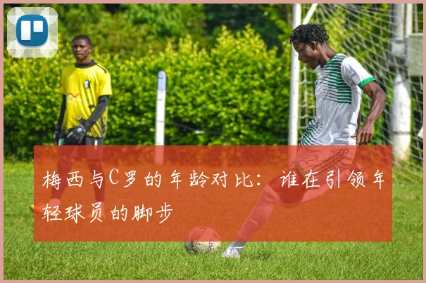 梅西与C罗的年龄对比：谁在引领年轻球员的脚步