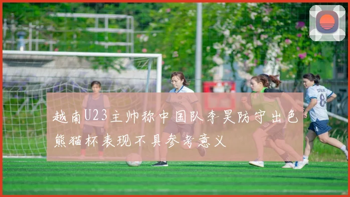 越南U23主帅称中国队李昊防守出色熊猫杯表现不具参考意义