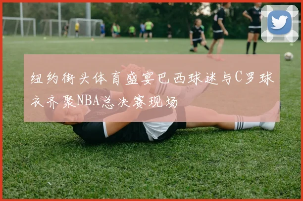 纽约街头体育盛宴巴西球迷与C罗球衣齐聚NBA总决赛现场